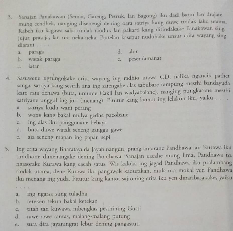 Sanajan Panakawan (Semar, Gareng, Petruk, lan Bagong) iku dadi batur lan drajate
mung cendhek, nanging disenengi dening para satriya kang duwe tindak laku utama.
Kabeh iku kagawa saka tindak tanduk lan pakarti kang ditindakake Panakawan sing
jujur, prasaja, lan ora neka-neka. Pratelan kasebut nuduhake unsur crita wayang sing
diarani . . . .
a. paraga d. alur
b. watak paraga e. pesen/amanat
c. latar
4. Sasuwene ngrungokake crita wayang ing radhio utawa CD, nalika ngancik pathet
sanga, satriya kang sesirih ana ing satengahe alas sabubare rampung mesthi bandayuda
karo rata denawa (buta, umume Cakil lan wadyabalane), nanging pungkasane mesthi
satriyane unggul ing juri (menang). Pitutur kang kamot ing lelakon iku, yaiku . . . .
a. satriya kudu wani perang
b. wong kang bakal mulya gedhe pacobane
c. ing alas iku panggonane bebaya
d. buta duwe watak seneng ganggu gawe
e. aja seneng mapan ing papan sepi
5. Ing crita wayang Bharatayuda Jayabinangun, prang antarane Pandhawa lan Kurawa iku
tundhone dimenangake dening Pandhawa. Sanajan cacahe mung lima, Pandhawa isa
ngasorake Kurawa kang cacah satus. Wis kaloka ing jagad Pandhawa iku pralambang
tindak utama, dene Kurawa iku pangawak kadurakan, mula ora mokal yen Pandhawa
iku menang ing yuda. Pitutur kang kamot sajroning crita iku yen diparibasakake, yaiku
a. ing ngarsa sung tuladha
b. teteken tekun bakal ketekan
c. titah tan kuwawa mbengkas pesthining Gusti
d. rawe-rawe rantas, malang-malang putung
e. sura dira jayaningrat lebur dening pangastuti