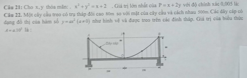 Cho x, y thỏa mãn: . x^2+y^2=x+2. Giá trị lớn nhất của P=x+2y với độ chính xác 0,005 là: 
Câu 22. Một cây cầu treo có trụ tháp đôi cao 80m so với mặt của cây cầu và cách nhau 500m. Các dây cáp có 
đạng đồ thị của hàm số y=ax^2(a!= 0) như hình vẽ và được treo trên các đinh tháp. Giá trị của biểu thức
A=a.10^5 là :