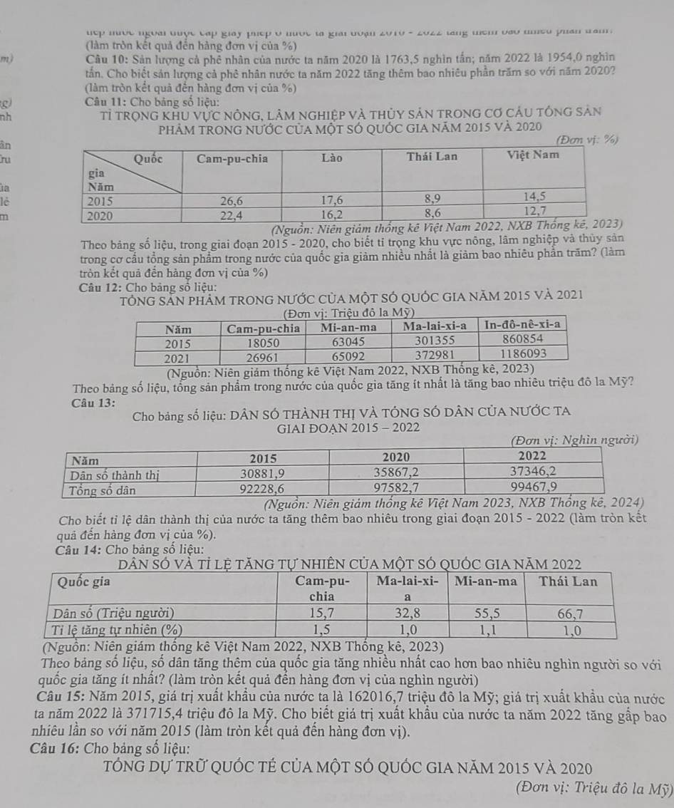 uep mưộc ngoài đuợc cập giay phep o nộe la giai đoạn 2010 - 2022 lang tem vao umed puan tam .
(làm tròn kết quả đến hàng đơn vị của %)
m) Cầu 10: Sản lượng cả phê nhân của nước ta năm 2020 là 1763,5 nghìn tấn; năm 2022 là 1954,0 nghìn
tấn. Cho biết sản lượng cả phê nhân nước ta năm 2022 tăng thêm bao nhiêu phần trăm so với năm 2020?
(làm tròn kết quả đến hàng đơn vị của %)
g  Câu 11: Cho bảng số liệu:
nh tỉ trọng khu vực nông, lâm nghiệp và thủy sản trong cơ cảu tông sản
phẢM TRONG nƯỚc củA một sÓ qUỚC GIA năm 2015 và 2020
ân
ru
a
lè
(Nguồn: Niên giám th
Theo bảng số liệu, trong giai đoạn 2015 - 2020, cho biết tỉ trọng khu vực nông, lâm nghiệp và thủy sản
trong cơ cầu tổng sản phẩm trong nước của quốc gia giảm nhiều nhất là giảm bao nhiêu phần trăm? (làm
tròn kết quả đến hàng đơn vị của %)
*  Câu 12: Cho bảng số liệu:
TÔNG SẵN phÂM TRONG nƯỚC CủA một SÓ QUỚC GIA năm 2015 và 2021
(Nguồn: Niên giám thống kê Việt Nam 2022, NXB Thống kê, 2023)
Theo bảng số liệu, tổng sản phẩm trong nước của quốc gia tăng ít nhất là tăng bao nhiêu triệu đô la Mỹ?
Câu 13:
Cho bảng số liệu: DÂN SÓ THÀNH THỊ VÀ TÓNG SÓ DÂN CỦA NƯỚC TA
GIAI ĐOAN 2015 - 2022
(Nguồn: Niên giảm thống kê Việt Nam 2023, NXB Thống kê, 2024)
Cho biết tỉ lệ dân thành thị của nước ta tăng thêm bao nhiêu trong giai đoạn 2015 - 2022 (làm tròn kết
quả đến hàng đơn vị của %).
Câu 14: Cho bảng số liệu:
Ó vỉ ệ g tự nhiÊn Của một sÓ qUÓc GIA năm 2022
(Nguồn: Niên giám thống kê Việt Nam 2022, NXB Thống kê, 2023)
Theo bảng số liệu, số dân tăng thêm của quốc gia tăng nhiều nhất cao hơn bao nhiêu nghìn người so với
quốc gia tăng ít nhất? (làm tròn kết quả đển hàng đơn vị của nghìn người)
Câu 15: Năm 2015, giá trị xuất khẩu của nước ta là 162016,7 triệu đô la Mỹ; giá trị xuất khẩu của nước
ta năm 2022 là 371715,4 triệu đô la Mỹ. Cho biết giá trị xuất khẩu của nước ta năm 2022 tăng gắp bao
nhiêu lần so với năm 2015 (làm tròn kết quả đền hàng đơn vị).
Câu 16: Cho bảng số liệu:
tổng dự trữ quốc tẻ của một só quốc gia năm 2015 và 2020
(Đơn vị: Triệu đô la Mỹ)