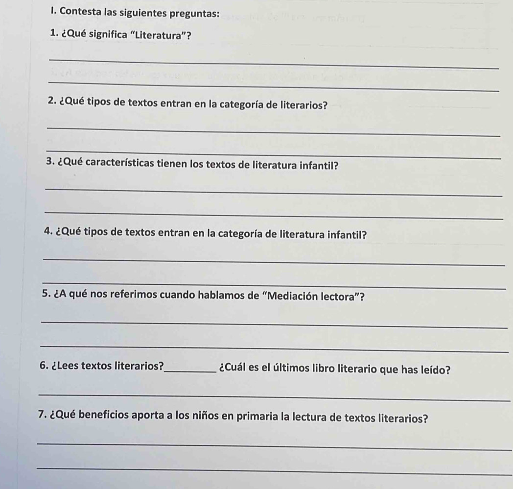 Contesta las siguientes preguntas: 
1. ¿Qué significa “Literatura”? 
_ 
_ 
2. ¿Qué tipos de textos entran en la categoría de literarios? 
_ 
_ 
3. ¿Qué características tienen los textos de literatura infantil? 
_ 
_ 
4. ¿Qué tipos de textos entran en la categoría de literatura infantil? 
_ 
_ 
5. ¿A qué nos referimos cuando hablamos de “Mediación lectora”? 
_ 
_ 
6. ¿Lees textos literarios? _¿Cuál es el últimos libro literario que has leído? 
_ 
7. ¿Qué beneficios aporta a los niños en primaria la lectura de textos literarios? 
_ 
_