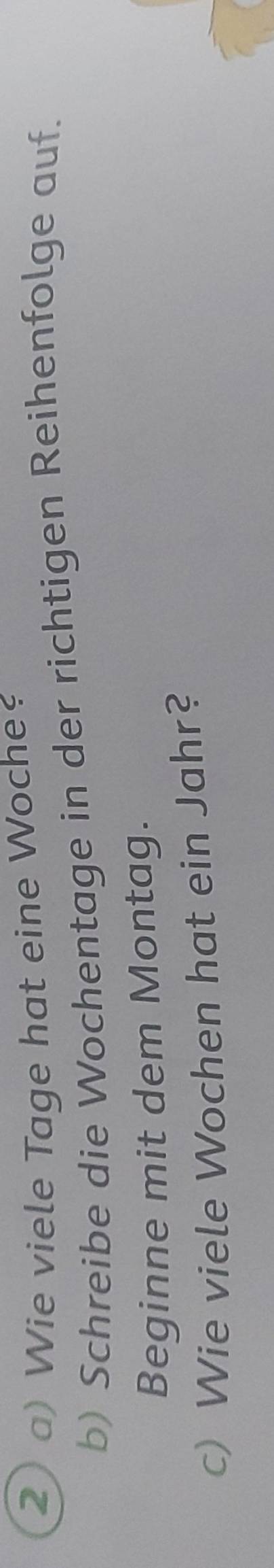 2 ) Wie viele Tage hat eine Woche 
b) Schreibe die Wochentage in der richtigen Reihenfolge auf. 
Beginne mit dem Montag. 
c) Wie viele Wochen hat ein Jahr?