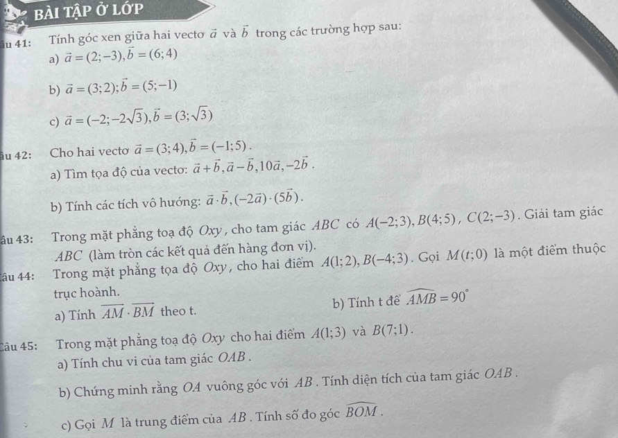 bÀi tập ở lớp
u 41: Tính góc xen giữa hai vecto vector a và vector b trong các trường hợp sau:
a) vector a=(2;-3),vector b=(6;4)
b) vector a=(3;2);vector b=(5;-1)
c) vector a=(-2;-2sqrt(3)),vector b=(3;sqrt(3))
âu 42: Cho hai vectơ vector a=(3;4),vector b=(-1;5).
a) Tìm tọa độ của vecto: vector a+vector b,vector a-vector b,10vector a,-2vector b.
b) Tính các tích vô hướng: vector a· vector b,(-2vector a)· (5vector b).
âu 43: Trong mặt phẳng toạ độ Oxy , cho tam giác ABC có A(-2;3),B(4;5),C(2;-3). Giải tam giác
ABC (làm tròn các kết quả đến hàng đơn vị).
âu 44: Trong mặt phẳng tọa độ Oxy, cho hai điểm A(1;2),B(-4;3). Gọi M(t;0) là một điểm thuộc
trục hoành.
a) Tính overline AM· overline BM theo t. b) Tính t đề widehat AMB=90°
Câu 45: Trong mặt phẳng toạ độ Oxy cho hai điểm A(1;3) và B(7;1).
a) Tính chu vi của tam giác OAB .
b) Chứng minh rằng OA vuông góc với AB . Tính diện tích của tam giác OAB .
c) Gọi M là trung điểm của AB . Tính số đo góc widehat BOM.