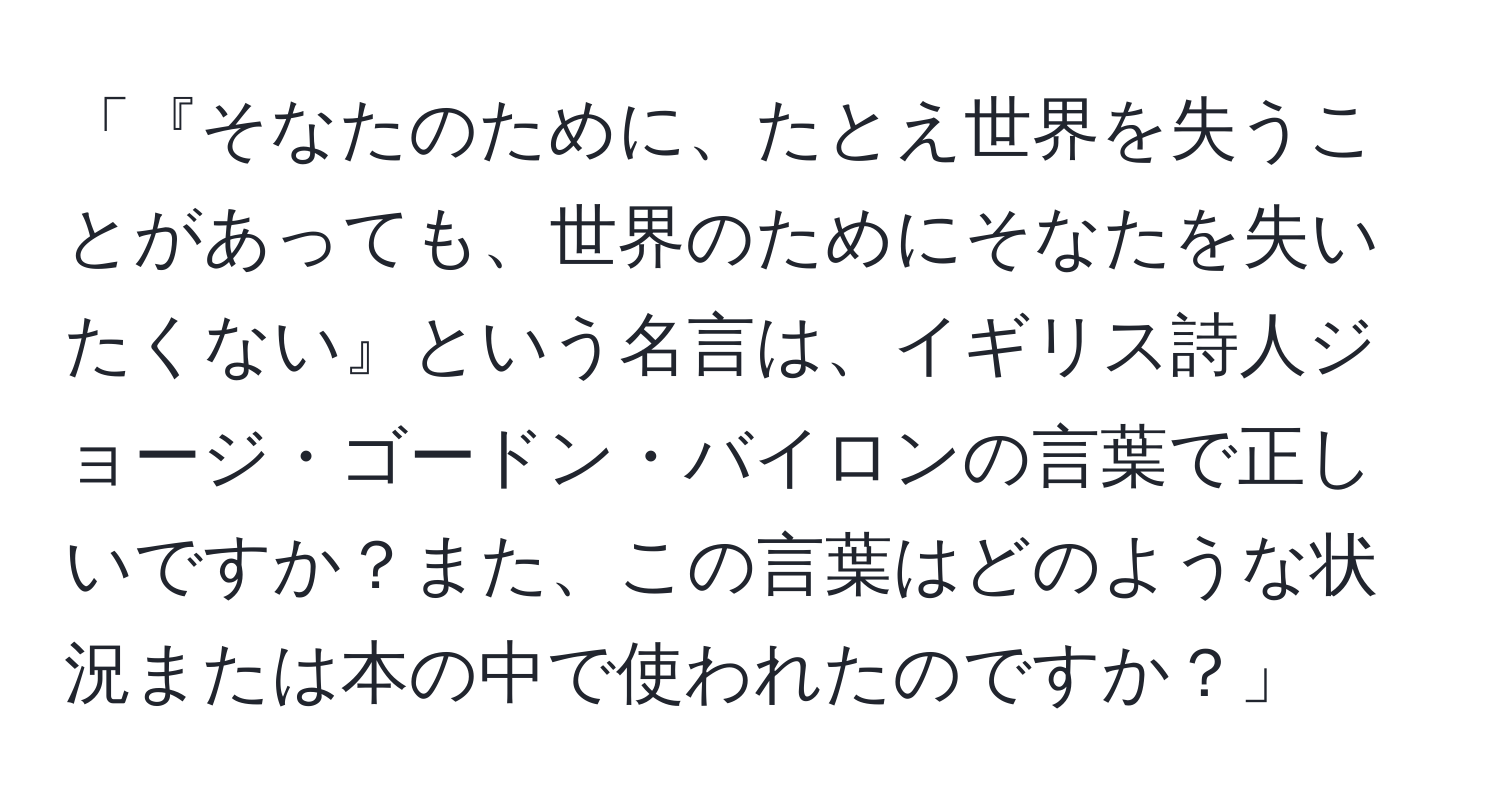 「『そなたのために、たとえ世界を失うことがあっても、世界のためにそなたを失いたくない』という名言は、イギリス詩人ジョージ・ゴードン・バイロンの言葉で正しいですか？また、この言葉はどのような状況または本の中で使われたのですか？」