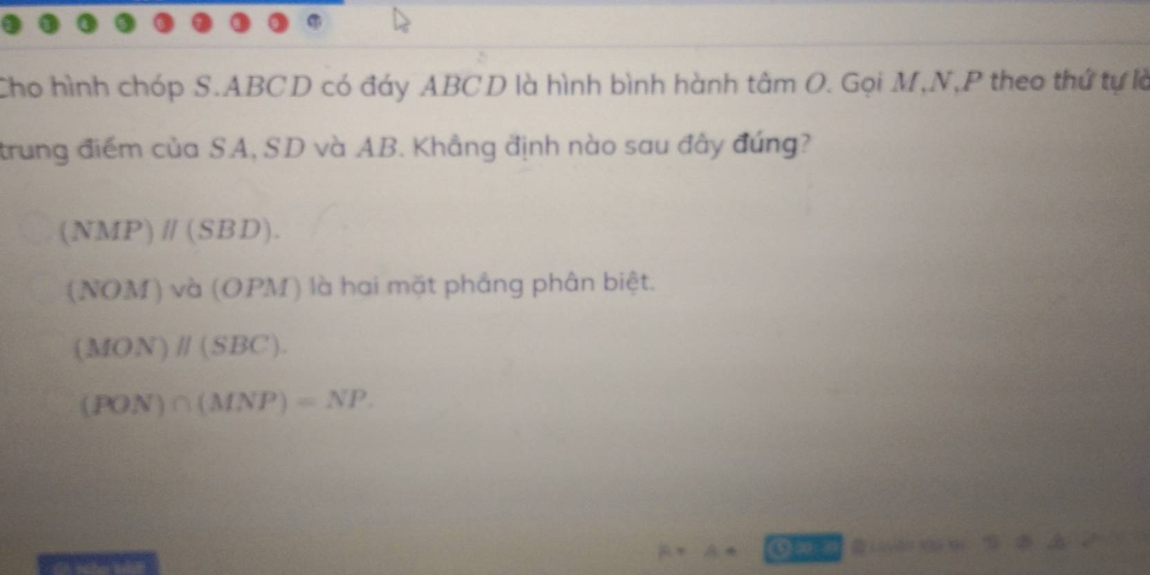 Cho hình chóp S. ABCD có đáy ABCD là hình bình hành tâm O. Gọi M, N, P theo thứ tự là
trung điểm của SA, SD và AB. Khẳng định nào sau đây đúng?
(NMP)parallel (SBD).
(NOM)va(OPM) () là hai mặt phẳng phân biệt.
(MON)parallel (SBC).
(PON)∩ (MNP)=NP. 
4 ⑤