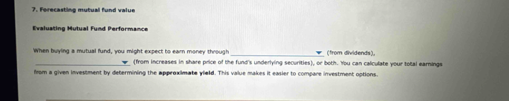 Forecasting mutual fund value 
Evaluating Mutual Fund Performance 
When buying a mutual fund, you might expect to earn money through _(from dividends), 
_(from increases in share price of the fund's underlying securities), or both. You can calculate your total earnings 
from a given investment by determining the approximate yleld. This value makes it easier to compare investment options.