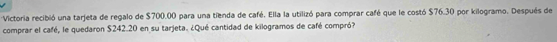 Victoria recibió una tarjeta de regalo de $700.00 para una tienda de café. Ella la utilizó para comprar café que le costó $76.30 por kilogramo. Después de 
comprar el café, le quedaron $242.20 en su tarjeta. ¿Qué cantidad de kilogramos de café compró?