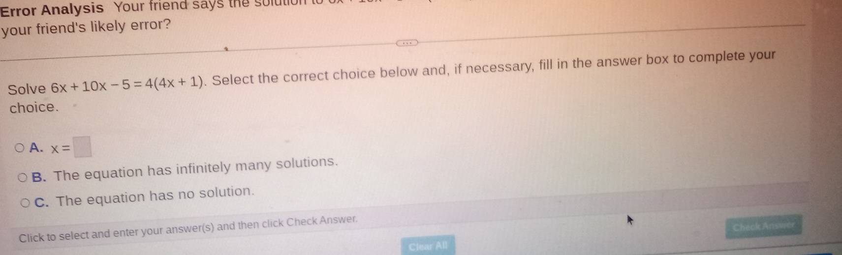 Error Analysis Your friend says the sulutio
your friend's likely error?
Solve 6x+10x-5=4(4x+1). Select the correct choice below and, if necessary, fill in the answer box to complete your
choice.
A. x=□
B. The equation has infinitely many solutions.
C. The equation has no solution.
Click to select and enter your answer(s) and then click Check Answer.
Clear All Check Ansvier