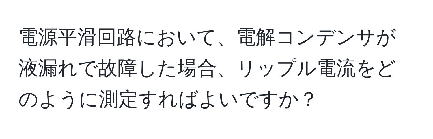 電源平滑回路において、電解コンデンサが液漏れで故障した場合、リップル電流をどのように測定すればよいですか？