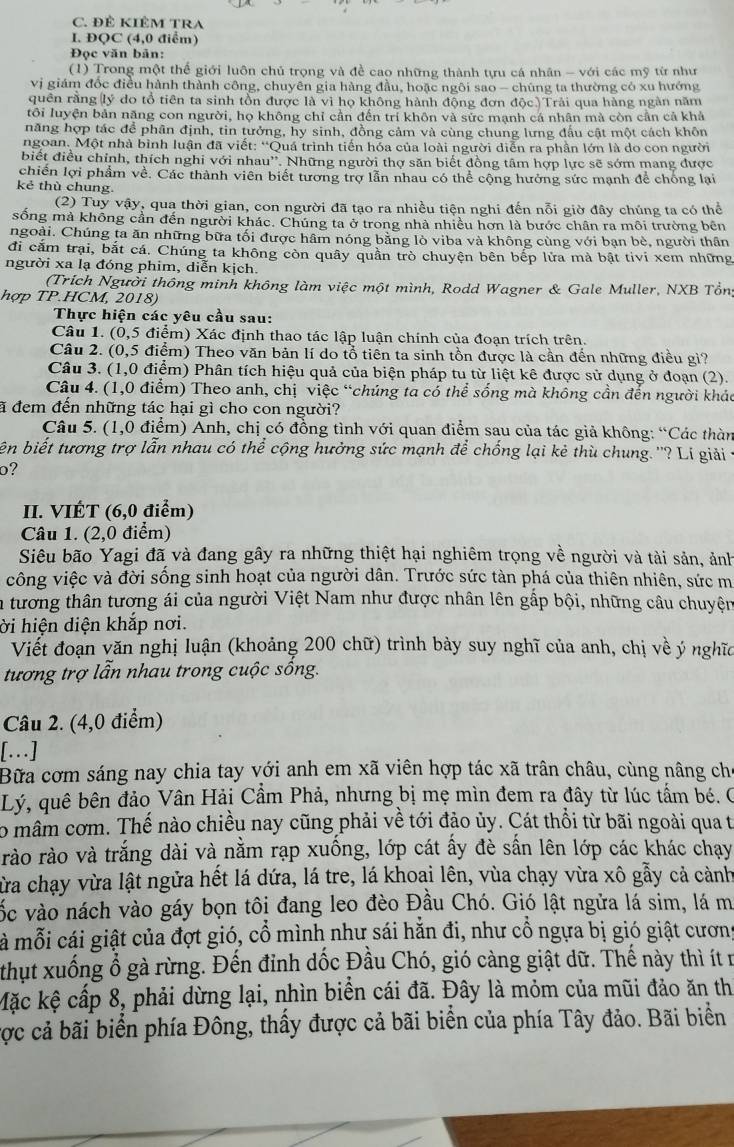 ĐÊ KIÊM TRA
I. ĐQC (4,0 điểm)
Đọc văn bản:
(1) Trong một thể giới luôn chủ trọng và đề cao những thành tựu cá nhân - với các mỹ từ như
vị giám đốc điều hành thành công, chuyên gia hàng đầu, hoặc ngôi sao - chúng ta thường có xu hướng
quên rằng(lý do tổ tiên ta sinh tồn được là vì họ không hành động đơn độc.)Trải qua hàng ngàn năm
tôi luyện bản năng con người, họ không chỉ cần đến trí khôn và sức mạnh cá nhân mà còn cần cả khả
năng hợp tác đề phân định, tin tưởng, hy sinh, đồng cảm và cùng chung lưng đấu cật một cách khôn
ngoan. Một nhà bình luận đã viết: “Quá trình tiến hóa của loài người diễn ra phần lớn là do con người
biết điều chính, thích nghi với nhau''. Những người thợ săn biết đồng tâm hợp lực sẽ sớm mang được
chiến lợi phẩm về. Các thành viên biết tương trợ lẫn nhau có thể cộng hưởng sức mạnh để chống lại
kẻ thù chung.
(2) Tuy vậy, qua thời gian, con người đã tạo ra nhiều tiện nghi đến nỗi giờ đây chúng ta có thể
sống mà không cần đến người khác. Chúng ta ở trong nhà nhiều hơn là bước chân ra môi trường bên
ngoài. Chúng ta ăn những bữa tối được hâm nóng bằng lỏ viba và không cùng với bạn bè, người thân
đi cắm trại, bắt cá. Chúng ta không còn quây quần trò chuyện bên bếp lửa mà bật tivi xem những
người xa lạ đóng phim, diễn kịch.
(Trích Người thông minh không làm việc một mình, Rodd Wagner & Gale Muller, NXB Tổn
hợp TP.HCM, 2018)
Thực hiện các yêu cầu sau:
Câu 1. (0,5 điểm) Xác định thao tác lập luận chính của đoạn trích trên.
Câu 2. (0,5 điểm) Theo văn bản lí do tổ tiên ta sinh tồn được là cần đến những điều gi?
Câu 3. (1,0 điểm) Phân tích hiệu quả của biện pháp tu từ liệt kê được sử dụng ở đoạn (2).
Câu 4. (1,0 điểm) Theo anh, chị việc “chúng ta có thể sống mà không cần đến người khác
ã đem đến những tác hại gì cho con người?
Câu 5. (1,0 điểm) Anh, chị có đồng tình với quan điểm sau của tác giả không: “Các thàn
ên biết tương trợ lẫn nhau có thể cộng hưởng sức mạnh để chống lại kẻ thù chung. ''? Lí giải 
o?
II. VIÉT (6,0 điểm)
Câu 1. (2,0 điểm)
Siêu bão Yagi đã và đang gây ra những thiệt hại nghiêm trọng về người và tài sản, ảnh
công việc và đời sống sinh hoạt của người dân. Trước sức tàn phá của thiên nhiên, sức m
a tương thân tượng ái của người Việt Nam như được nhân lên gấp bội, những câu chuyện
ời hiện diện khắp nơi.
Viết đoạn văn nghị luận (khoảng 200 chữ) trình bảy suy nghĩ của anh, chị về ý nghĩc
tương trợ lẫn nhau trong cuộc sống.
Câu 2. (4,0 điểm)
[.]
Bữa cơm sáng nay chia tay với anh em xã viên hợp tác xã trân châu, cùng nâng ch
Lý, quê bên đảo Vân Hải Cẩm Phả, nhưng bị mẹ mìn đem ra đây từ lúc tấm bé. C
o mâm cơm. Thế nào chiều nay cũng phải về tới đảo ủy. Cát thổi từ bãi ngoài qua t
rào rào và trắng dài và nằm rạp xuống, lớp cát ấy đè sấn lên lớp các khác chạy
Từa chạy vừa lật ngửa hết lá dứa, lá tre, lá khoaại lên, vùa chạy vừa xô gẫy cả cảnh
vốc vào nách vào gáy bọn tôi đang leo đèo Đầu Chó. Gió lật ngửa lá sim, lá m
là mỗi cái giật của đợt gió, cổ mình như sái hẵn đi, như cổ ngựa bị gió giật cương
thụt xuống ổ gà rừng. Đến đỉnh dốc Đầu Chó, gió càng giật dữ. Thế này thì ít n
Mặc kệ cấp 8, phải dừng lại, nhìn biển cái đã. Đây là mỏm của mũi đảo ăn th
cợc cả bãi biển phía Đông, thấy được cả bãi biển của phía Tây đảo. Bãi biển