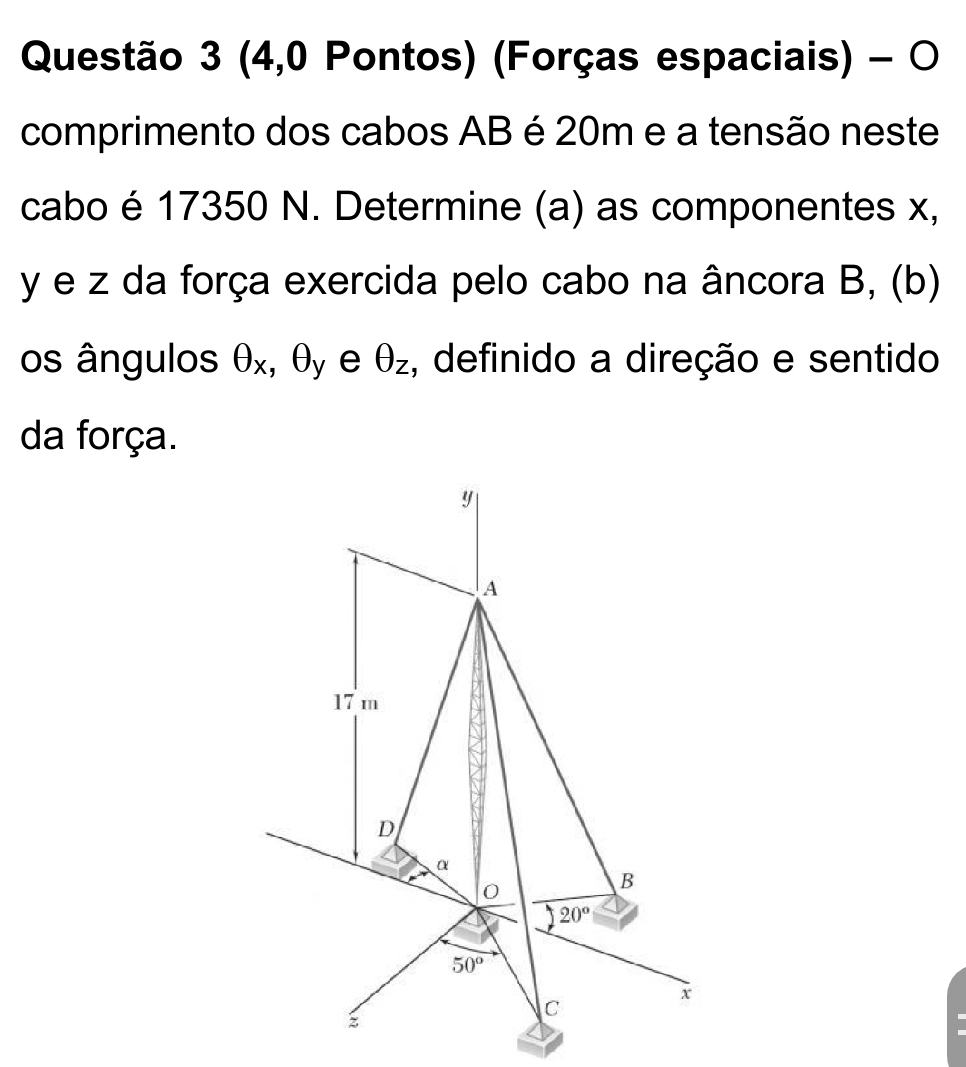 (4,0 Pontos) (Forças espaciais) - O
comprimento dos cabos AB é 20m e a tensão neste
cabo é 17350 N. Determine (a) as componentes x,
y e z da força exercida pelo cabo na âncora B, (b)
os ângulos θ _x ,θ _y e θ _z , definido a direção e sentido
da força.