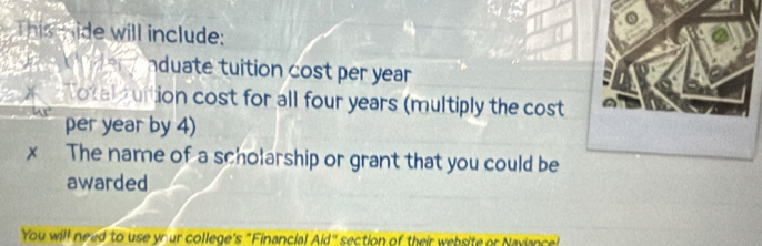 This mide will include: 
C er nduate tuition cost per year
Notalfuition cost for all four years (multiply the cost 
per year by 4) 
× The name of a scholarship or grant that you could be 
awarded 
You will need to use your college's "Financial Aid" section of their website or Naviance!