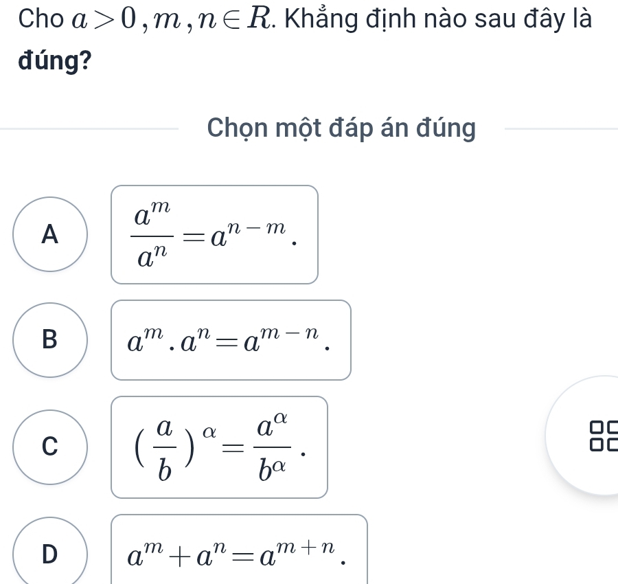 Cho a>0,m,n∈ R. Khẳng định nào sau đây là
đúng?
Chọn một đáp án đúng
A  a^m/a^n =a^(n-m).
B a^m· a^n=a^(m-n).
C ( a/b )^alpha = a^(alpha)/b^(alpha) . 
OC
D a^m+a^n=a^(m+n)