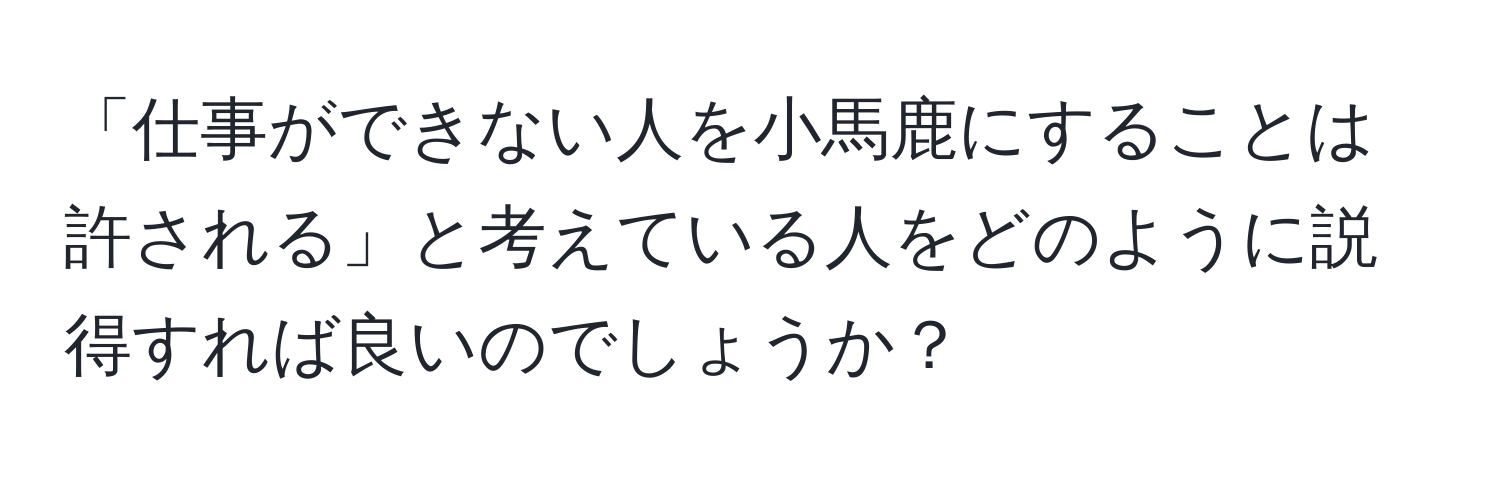 「仕事ができない人を小馬鹿にすることは許される」と考えている人をどのように説得すれば良いのでしょうか？