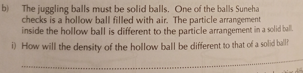 The juggling balls must be solid balls. One of the balls Suneha 
checks is a hollow ball filled with air. The particle arrangement 
inside the hollow ball is different to the particle arrangement in a solid ball. 
i) How will the density of the hollow ball be different to that of a solid ball? 
_