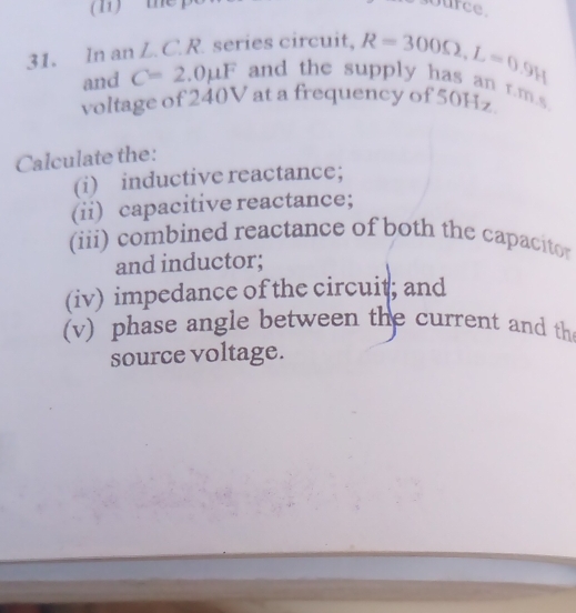 the urce. 
31. In an L.C.R. series circuit, R=300Omega , L=0.9H and the supply has an r.m.s
and C=2.0mu F
voltage of 240V at a frequency of 50Hz. 
Calculate the: 
(i) inductive reactance; 
(ii) capacitive reactance; 
(iii) combined reactance of both the capacito 
and inductor; 
(iv) impedance of the circuit; and 
(v) phase angle between the current and th 
source voltage.