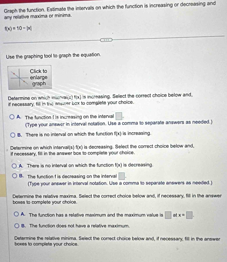 Graph the function. Estimate the intervals on which the function is increasing or decreasing and
any relative maxima or minima.
f(x)=10-|x|
Use the graphing tool to graph the equation.
Click to
enlarge
graph
Determine on which intervai(s) f(x) is increasing. Select the correct choice below and,
if necessary, fill in the answer box to complete your choice.
A. The function f is increasing on the interval □. 
(Type your answer in interval notation. Use a comma to separate answers as needed.)
B. There is no interval on which the function f(x) is increasing.
Determine on which interval(s) f(x) is decreasing. Select the correct choice below and,
if necessary, fill in the answer box to complete your choice.
A. There is no interval on which the function f(x) is decreasing.
B. The function f is decreasing on the interval □. 
(Type your answer in interval notation. Use a comma to separate answers as needed.)
Determine the relative maxima. Select the correct choice below and, if necessary, fill in the answer
boxes to complete your choice.
A. The function has a relative maximum and the maximum value is □ at x=□.
B. The function does not have a relative maximum.
Determine the relative minima. Select the correct choice below and, if necessary, fill in the answer
boxes to complete your choice.