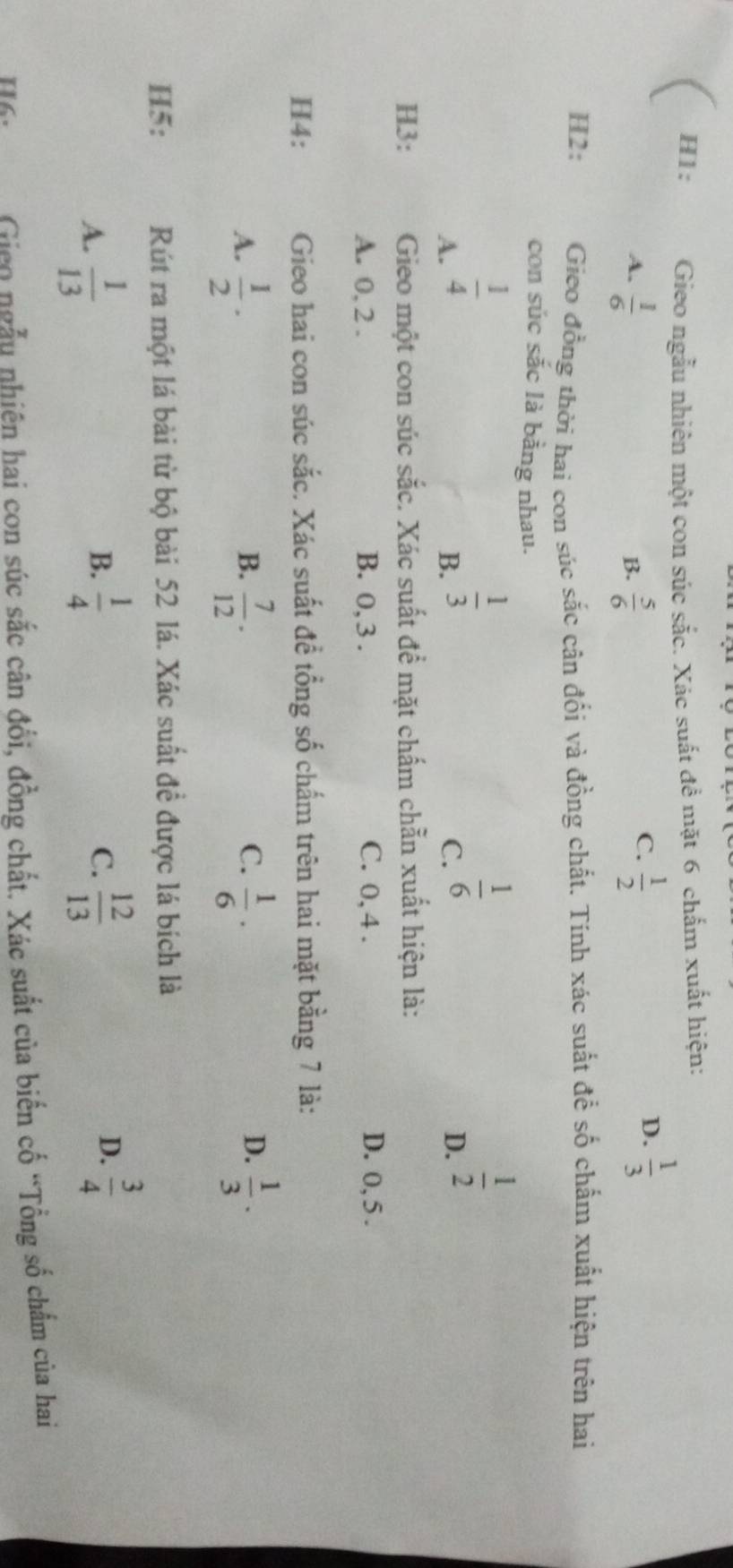 H1: Gieo ngẫu nhiên một con súc sắc. Xác suất đề mặt 6 chấm xuất hiện:
A.  1/6   5/6   1/2 
B.
C.
D.  1/3 
H2: Gieo đồng thời hai con súc sắc cân đối và đồng chất. Tính xác suất để số chấm xuất hiện trên hai
con súc sắc là bằng nhau.
A.  1/4 
B.  1/3 
C.  1/6 
D.  1/2 
H3: Gieo một con súc sắc. Xác suất để mặt chấm chẵn xuất hiện là:
A. 0, 2. B. 0, 3. C. 0, 4. D. 0, 5.
H4: Gieo hai con súc sắc. Xác suất đề tổng số chấm trên hai mặt bằng 7 là:
C.
A.  1/2 ·  7/12 ·  1/6 ·  1/3 ·
B.
D.
H5: Rút ra một lá bài từ bộ bài 52 lá. Xác suất đề được lá bích là
A.  1/13   1/4  C.  12/13 
B.
D.  3/4 
H6. Giao ngẫu nhiên hai con súc sắc cân đổi, đồng chất. Xác suất của biển cố “Tổng số chẩm của hai