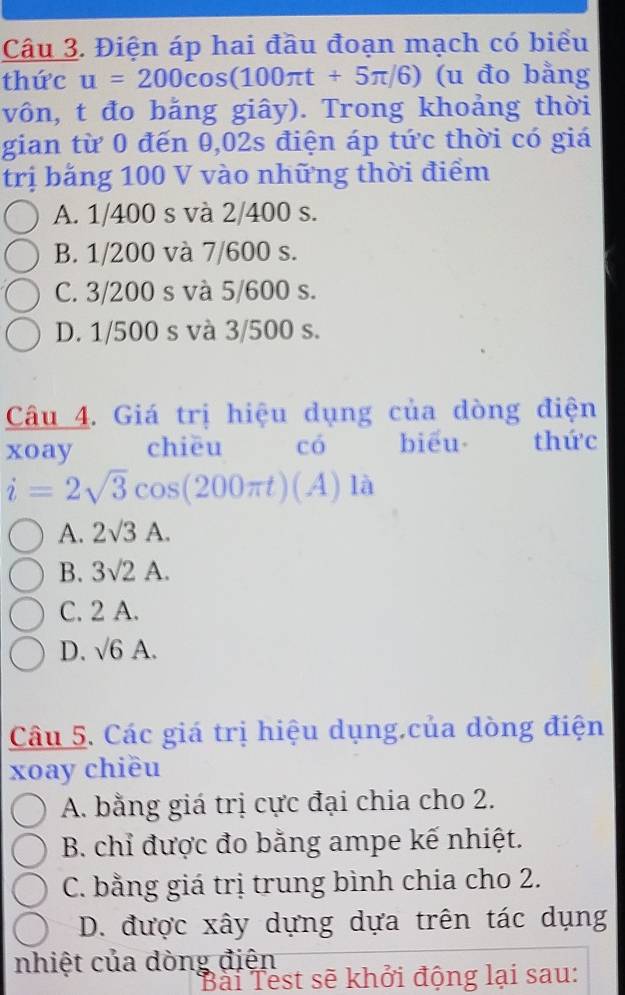 Điện áp hai đầu đoạn mạch có biểu
thức u=200cos (100π t+5π /6) (u đo bằng
vôn, t đo bằng giây). Trong khoảng thời
gian từ 0 đến 0,02s điện áp tức thời có giá
trị bảng 100 V vào những thời điểm
A. 1/400 s và 2/400 s.
B. 1/200 và 7/600 s.
C. 3/200 s và 5/600 s.
D. 1/500 s và 3/500 s.
Câu 4. Giá trị hiệu dụng của dòng điện
xoay chiēu có biểu thức
i=2sqrt(3)cos (200π t)(A) )^circ 
A. 2sqrt(3)A.
B. 3sqrt(2)A.
C. 2 A.
D. sqrt(6)A. 
Câu 5. Các giá trị hiệu dụng.của dòng điện
xoay chiều
A. bằng giá trị cực đại chia cho 2.
B. chỉ được đo bằng ampe kế nhiệt.
C. bằng giá trị trung bình chia cho 2.
D. được xây dựng dựa trên tác dụng
nhiệt của dòng điện
Bài Test sẽ khởi động lại sau: