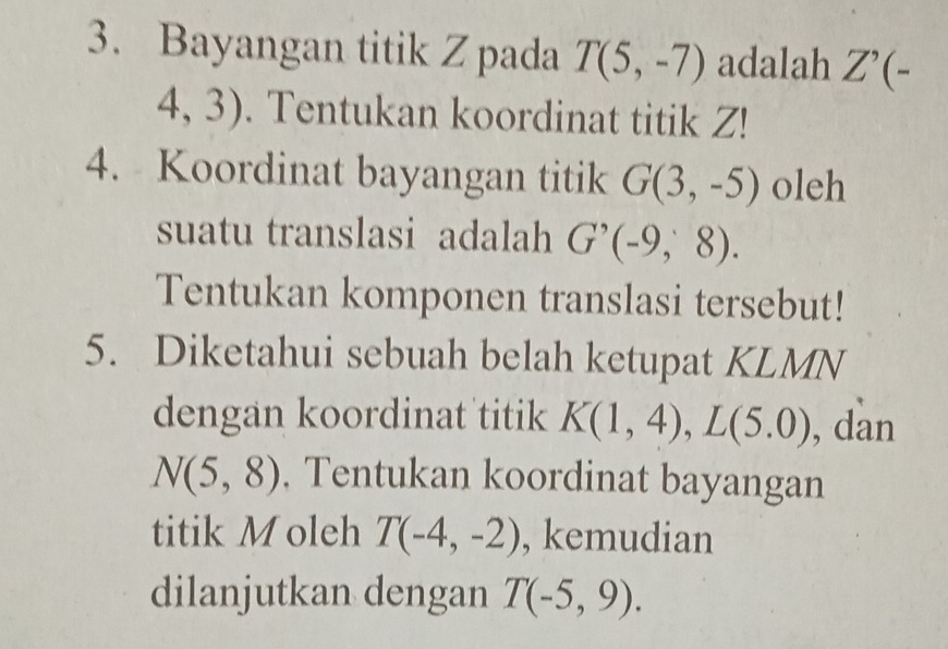 Bayangan titik Z pada T(5,-7) adalah Z'(-
4,3). Tentukan koordinat titik Z! 
4. Koordinat bayangan titik G(3,-5) oleh 
suatu translasi adalah G'(-9,8). 
Tentukan komponen translasi tersebut! 
5. Diketahui sebuah belah ketupat KLMN
dengan koordinat titik K(1,4), L(5.0) , dan
N(5,8). Tentukan koordinat bayangan 
titik Moleh T(-4,-2) , kemudian 
dilanjutkan dengan T(-5,9).