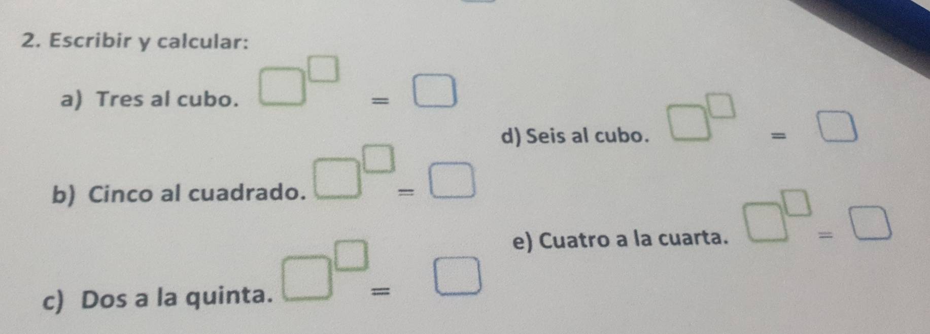 Escribir y calcular: 
a) Tres al cubo.
□^(□)=□
d) Seis al cubo.
□^(□)=□
b) Cinco al cuadrado.
□^(□)=□
e) Cuatro a la cuarta.
□^(□)=□
c) Dos a la quinta.
□^(□)=□