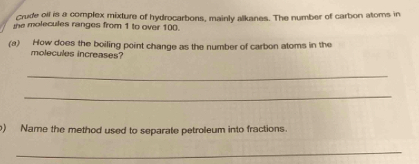 Crude oil is a complex mixture of hydrocarbons, mainly alkanes. The number of carbon atoms in 
the molecules ranges from 1 to over 100. 
(a) How does the boiling point change as the number of carbon atoms in the 
molecules increases? 
_ 
_ 
) Name the method used to separate petroleum into fractions. 
_