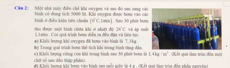 Cầu 2: Một nhà máy điều chế khí oxygen và sau đó san sang cá 
bình có dung tích 5000 lít. Khí oxygen được bơm vào cá 
bình ở điều kiện tiêu chuẩn (0°C,1atm). Sau 30 phút bơm 
thu được một bình chứa khí ở nhiệt độ 24°C và áp suấ 
l, 1atm. Coi quá trình bơm diễn ra đều đặn và liên tục. 
a) Khối lượng khí oxygen đã bơm vào bình là 7,3kg. 
b) Trong quá trình bơm thể tích khí trong bình tăng dần. 
c) Khối lượng riêng của khí trong bình sau 30 phút bơm là 1,4kg/m^3. (Kết quả làm tròn đến một 
chữ số sau dấu thập phân). 
d) Khối lương khí bơm vào bình sau mỗi giây là 4 g. (Kết quả làm tròn đến phần nguyên)