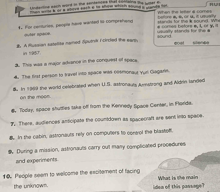 Underline each word in the sentences that contains the letter c. RUI 
Then write k or s above each c to show which sound it stands for. 
When the letter c comes 
before a, o, or u, it usually 
1. For centuries, people have wanted to comprehend stands for the k sound. Wh 
c comes before e, i, or y, it 
outer space. usually stands for the s 
sound. 
coat 
2. A Russian satellite named Sputnik I circled the earth silence 
in 1957. 
3. This was a major advance in the conquest of space. 
4. The first person to travel into space was cosmonaut Yuri Gagarin. 
5. In 1969 the world celebrated when U.S. astronauts Armstrong and Aldrin landed 
on the moon. 
6. Today, space shuttles take off from the Kennedy Space Center, in Florida. 
7. There, audiences anticipate the countdown as spacecraft are sent into space. 
8. In the cabin, astronauts rely on computers to control the blastoff. 
9. During a mission, astronauts carry out many complicated procedures 
and experiments. 
10. People seem to welcome the excitement of facing 
What is the main 
the unknown. 
idea of this passage?