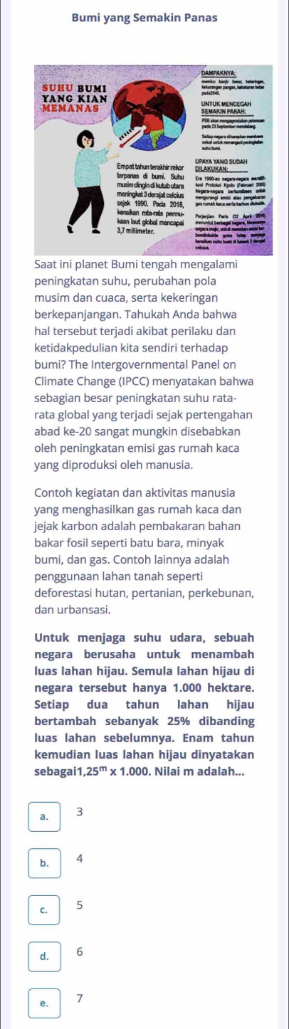 Bumi yang Semakin Panas
Saat ini planet Bumi tengah mengalami
peningkatan suhu, perubahan pola
musim dan cuaca, serta kekeringan
berkepanjangan. Tahukah Anda bahwa
hal tersebut terjadi akibat perilaku dan
ketidakpedulian kita sendiri terhadap
bumi? The Intergovernmental Panel on
Climate Change (IPCC) menyatakan bahwa
sebagian besar peningkatan suhu rata-
rata global yang terjadi sejak pertengahan
abad ke- 20 sangat mungkin disebabkan
oleh peningkatan emisi gas rumah kaca
yang diproduksi oleh manusia.
Contoh kegiatan dan aktivitas manusia
yang menghasilkan gas rumah kaca dan
jejak karbon adalah pembakaran bahan
bakar fosil seperti batu bara, minyak
bumi, dan gas. Contoh lainnya adalah
penggunaan lahan tanah seperti
deforestasi hutan, pertanian, perkebunan,
dan urbansasi.
Untuk menjaga suhu udara, sebuah
negara berusaha untuk menambah
luas lahan hijau. Semula lahan hijau di
negara tersebut hanya 1.000 hektare.
Setiap dua tahun lahan hijau
bertambah sebanyak 25% dibanding
luas lahan sebelumnya. Enam tahun
kemudian luas lahan hijau dinyatakan
sebagai1 ,25^m* 1.000. Nilai m adalah...
a. 3
b. 4
C. 5
d. 6
e. 7