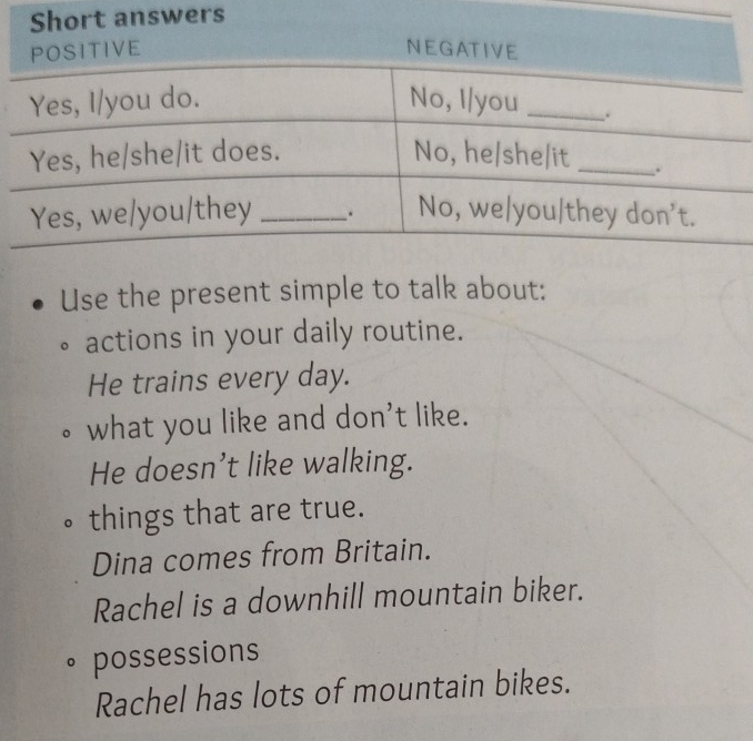 wers 
Use the present simple to talk about: 
actions in your daily routine. 
He trains every day. 
what you like and don't like. 
He doesn’t like walking. 
things that are true. 
Dina comes from Britain. 
Rachel is a downhill mountain biker. 
。 possessions 
Rachel has lots of mountain bikes.