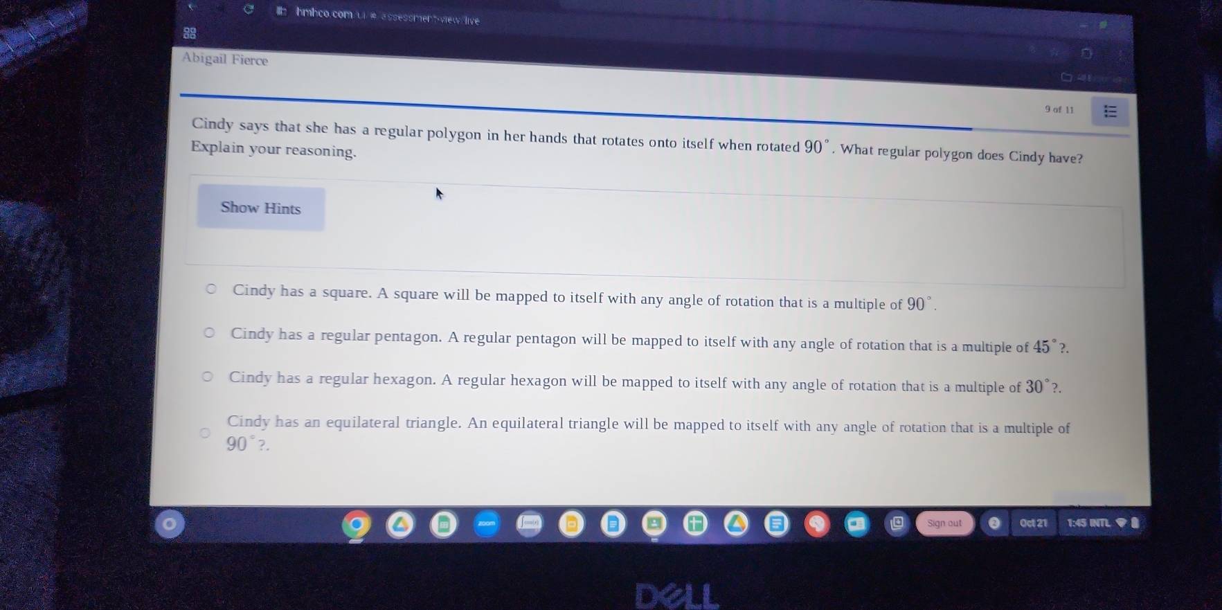 hmhco.com u # assessment-view live
88
Abigail Fierce
9 af 11
Cindy says that she has a regular polygon in her hands that rotates onto itself when rotated 90°. What regular polygon does Cindy have?
Explain your reasoning.
Show Hints
Cindy has a square. A square will be mapped to itself with any angle of rotation that is a multiple of 90°
Cindy has a regular pentagon. A regular pentagon will be mapped to itself with any angle of rotation that is a multiple of 45° 2.
Cindy has a regular hexagon. A regular hexagon will be mapped to itself with any angle of rotation that is a multiple of 30°?
Cindy has an equilateral triangle. An equilateral triangle will be mapped to itself with any angle of rotation that is a multiple of
90°?. 
n out Oct 21 1:45 INTL