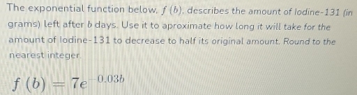 The exponential function below, f(b) , describes the amount of lodine- 131 (in 
grams) left after b days. Use it to aproximate how long it will take for the 
amount of Iodine- 131 to decrease to half its original amount. Round to the 
nearest integer
f(b)=7e^(-0.03b)