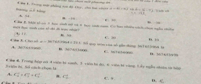 Dn la chọn một phương ân h i lư sâu 1 đên cầu
Câu 1. Trong mặt phầng tọa độ Oxy, cho hai véctơ hat a=4vector i+6j và x, x C, C. T ích vô
hướng ā b bằng
vector b=3vector i-7hat j
A. 54 B. -10 C. 30 D. -30
Câu 2. Một tổ có 5 học sinh nữ và 6 học sinh nam. Có bao nhiều cách chọn ngẫo nhiên
một học sinh của tổ đó đi trực nhật?
A 11. B. 30 C. 20. D. 10.
Câu 3. Cho số a=367653964± 21 13. Số quy tròn của số gần đúng 367653964 là
A. 367653960. B. 367653000 C. 367654000 D. 367 653970
Câu 4, Trong hộp có 4 viên bị xanh, 5 viên bi đỏ, 6 viên bì vàng. Lấy ngẫu nhiên tử hộp
3 viên bí. Số cách chọn là
A. C_4^1+C_5^3+C_6^3 B. C_(15)^3, C. 9. D. A_(15)^3.