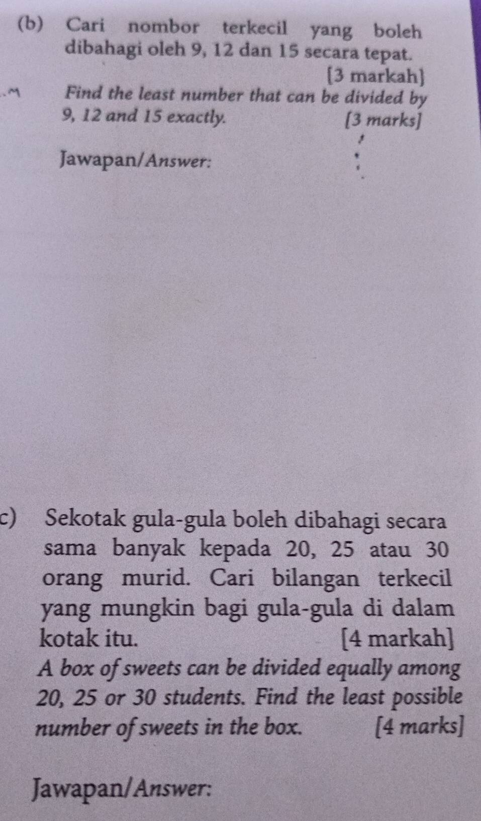 Cari nombor terkecil yang boleh 
dibahagi oleh 9, 12 dan 15 secara tepat. 
[3 markah] 
Find the least number that can be divided by
9, 12 and 15 exactly. [3 marks] 
Jawapan/Answer: 
c) Sekotak gula-gula boleh dibahagi secara 
sama banyak kepada 20, 25 atau 30
orang murid. Cari bilangan terkecil 
yang mungkin bagi gula-gula di dalam 
kotak itu. [4 markah] 
A box of sweets can be divided equally among
20, 25 or 30 students. Find the least possible 
number of sweets in the box. [4 marks] 
Jawapan/Answer: