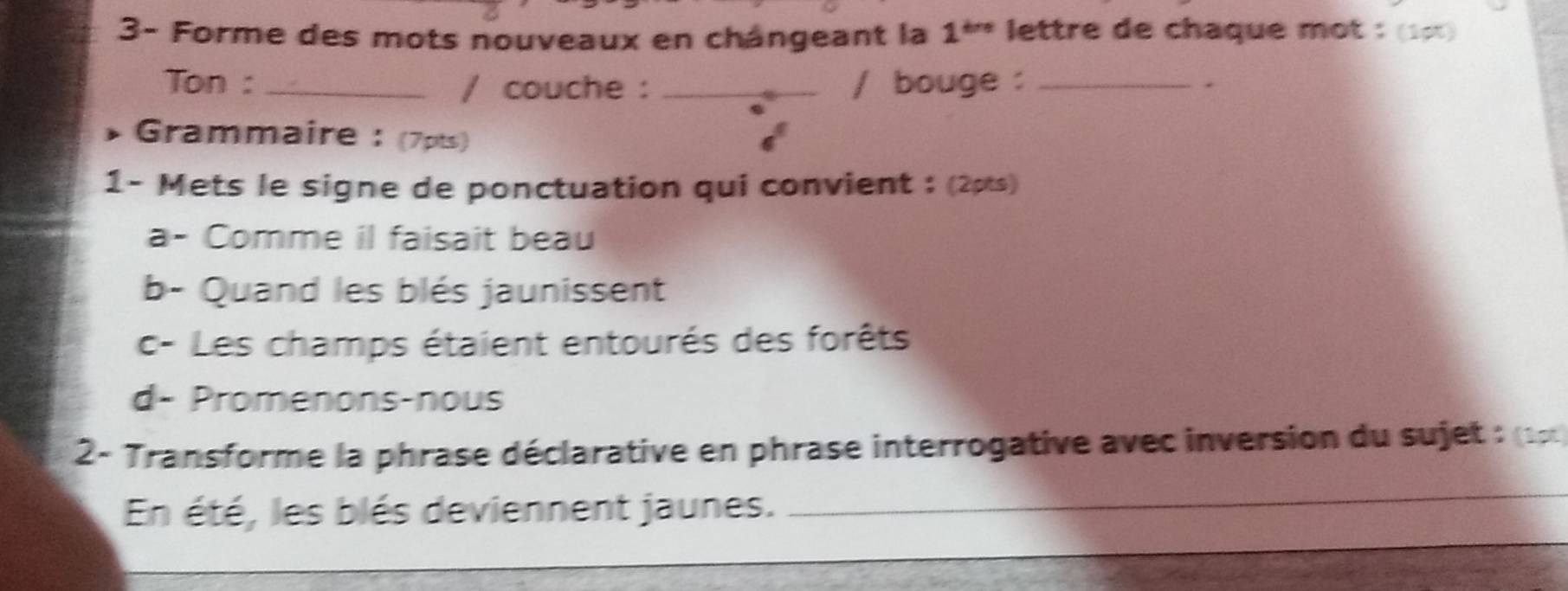 3- Forme des mots nouveaux en chângeant la 1^(thre). lettre de chaque mot : (1∞) 
Ton :_ / couche : _/ bouge :_ 
、 
Grammaire: (7pts) 
1- Mets le signe de ponctuation qui convient : (2pts) 
a- Comme il faisait beau 
b- Quand les blés jaunissent 
c- Les champs étaient entourés des forêts 
d- Promenons-nous 
2- Transforme la phrase déclarative en phrase interrogative avec inversion du sujet : (1 1 
En été, les blés deviennent jaunes._