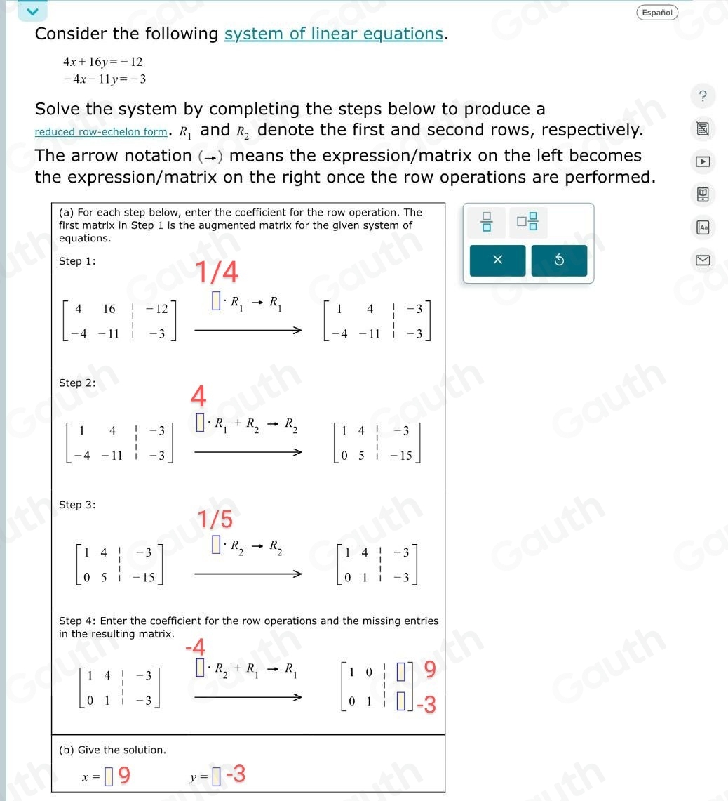 Español 
Consider the following system of linear equations.
4x+16y=-12
-4x-11y=-3
? 
Solve the system by completing the steps below to produce a 
reduced row-echelon form. R_1 and R_2 denote the first and second rows, respectively. 
The arrow notation (→) means the expression/matrix on the left becomes 
the expression/matrix on the right once the row operations are performed.
 □ /□   □  □ /□  
× 5
x=□ 9 y=□ -3
Table 1: []