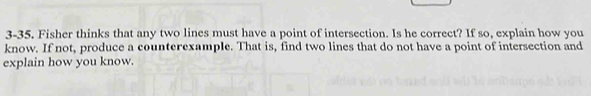 3-35. Fisher thinks that any two lines must have a point of intersection. Is he correct? If so, explain how you 
know. If not, produce a counterexample. That is, find two lines that do not have a point of intersection and 
explain how you know.