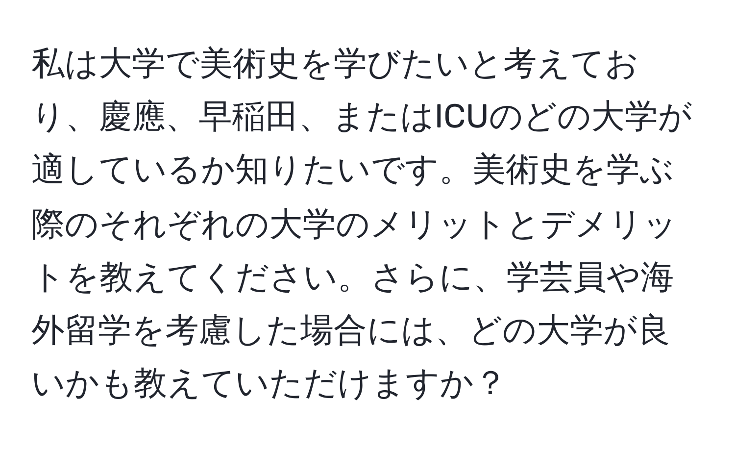 私は大学で美術史を学びたいと考えており、慶應、早稲田、またはICUのどの大学が適しているか知りたいです。美術史を学ぶ際のそれぞれの大学のメリットとデメリットを教えてください。さらに、学芸員や海外留学を考慮した場合には、どの大学が良いかも教えていただけますか？