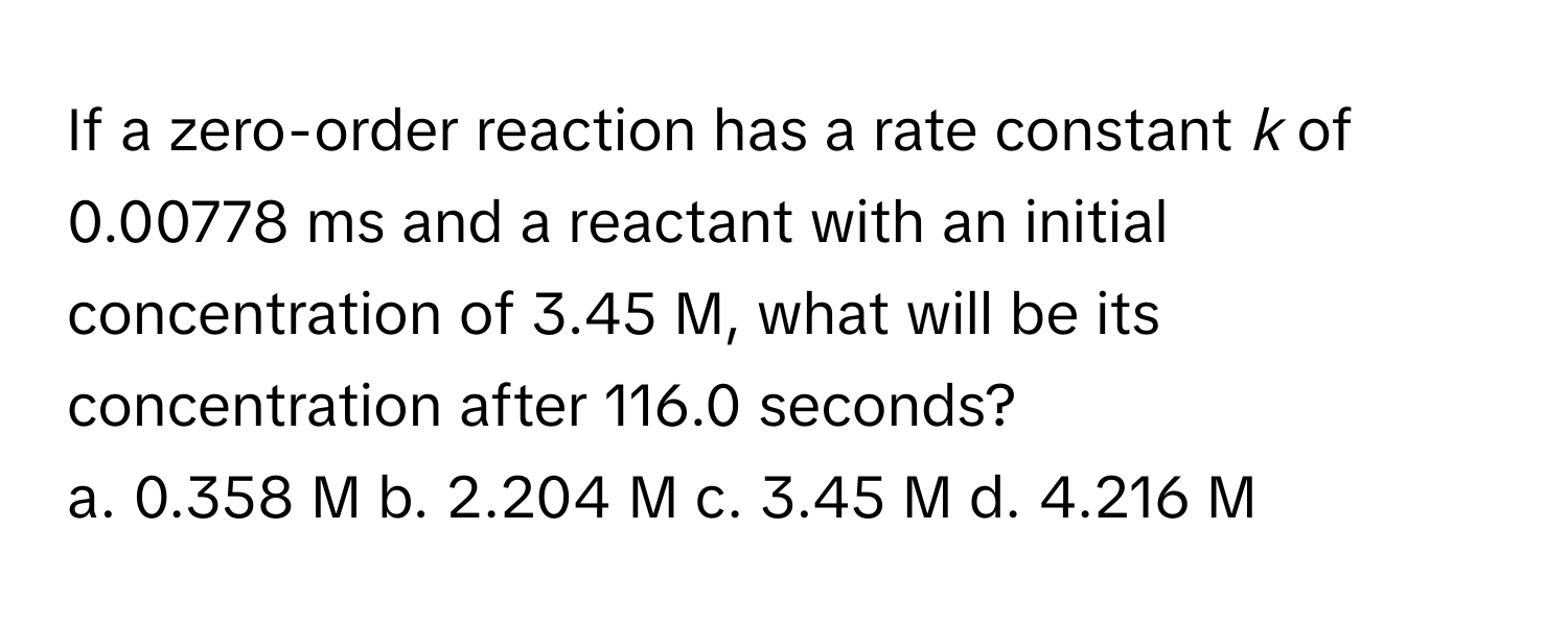 If a zero-order reaction has a rate constant *k* of 0.00778 ms and a reactant with an initial concentration of 3.45 M, what will be its concentration after 116.0 seconds? 
a. 0.358 M b. 2.204 M c. 3.45 M d. 4.216 M