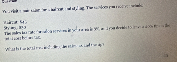 Question 
You visit a hair salon for a haircut and styling. The services you receive include: 
Haircut: $45
Styling: $30
The sales tax rate for salon services in your area is 8%, and you decide to leave a 20% tip on the 
total cost before tax. 
What is the total cost including the sales tax and the tip?