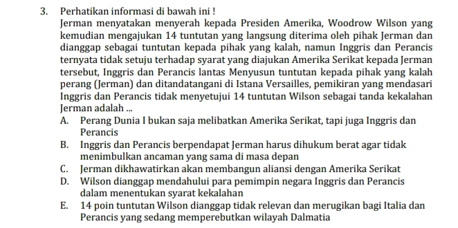 Perhatikan informasi di bawah ini !
Jerman menyatakan menyerah kepada Presiden Amerika, Woodrow Wilson yang
kemudian mengajukan 14 tuntutan yang langsung diterima oleh pihak Jerman dan
dianggap sebagai tuntutan kepada pihak yang kalah, namun Inggris dan Perancis
ternyata tidak setuju terhadap syarat yang diajukan Amerika Serikat kepada Jerman
tersebut, Inggris dan Perancis lantas Menyusun tuntutan kepada pihak yang kalah
perang (Jerman) dan ditandatangani di Istana Versailles, pemikiran yang mendasari
Inggris dan Perancis tidak menyetujui 14 tuntutan Wilson sebagai tanda kekalahan
Jerman adalah ...
A. Perang Dunia I bukan saja melibatkan Amerika Serikat, tapi juga Inggris dan
Perancis
B. Inggris dan Perancis berpendapat Jerman harus dihukum berat agar tidak
menimbulkan ancaman yang sama di masa depan
C. Jerman dikhawatirkan akan membangun aliansi dengan Amerika Serikat
D. Wilson dianggap mendahului para pemimpin negara Inggris dan Perancis
dalam menentukan syarat kekalahan
E. 14 poin tuntutan Wilson dianggap tidak relevan dan merugikan bagi Italia dan
Perancis yang sedang memperebutkan wilayah Dalmatia