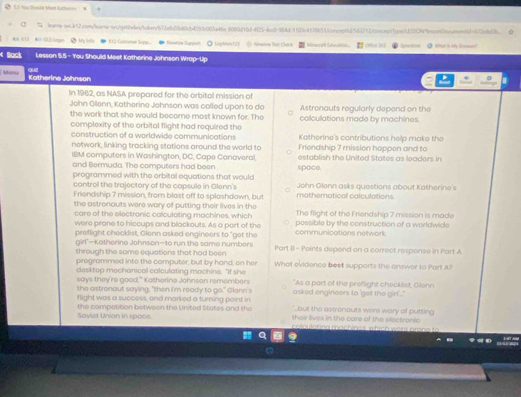 Ở 5.5 tu Should Meet Katherne X
C_ learnx-swc.k12.com/learnx-syc/getIndextoken/672e8d3b80cb4593c003a46e_8080d10d-4f25-4cc0-984d-1103c4178651/conceptid/582212/concrpt7ype/UfSSON?fesson0ocueentiJ=67/e8ldJb._
*IS K (  #M-OLS Logn ● My lndo 612 Customer Supp. *  Newrow Support ● LogMetn123  Ninwrow lest Check Mineosh Edicidios.. Offen 365 Sprectient  What is My Roower?
< Back Lesson 5.5 - You Should Meet Katherine Johnson Wrap-Up
Manu Katherine Johnson
In 1962, as NASA prepared for the orbital mission of
John Glenn, Katherine Johnson was called upon to do Astronauts regularly depend on the
the work that she would become most known for. The calculations made by machines.
complexity of the orbital flight had required the
construction of a worldwide communications Katherine's contributions help make the
network, linking tracking stations around the world to Friendship 7 mission happen and to
IBM computers in Washington, DC, Cape Canaveral, establish the United States as leaders in
and Bermuda. The computers had been space.
programmed with the orbital equations that would
control the trajectory of the capsule in Glenn's John Glenn asks questions about Katherine's
Friendship 7 mission, from blast off to splashdown, but mathematical calculations
the astronauts were wary of putting their lives in the The flight of the Friendship 7 mission is made
care of the electronic calculating machines, which possible by the construction of a worldwide
were prone to hiccups and blackouts. As a part of the communications network.
preflight checklist, Glenn asked engineers to "get the
girl"—Katherine Johnson—to run the same numbers Part B - Points depend on a correct response in Part A
through the same equations that had been
programmed into the computer, but by hand, on her What evidence best supports the answer to Part A?
desktop mechanical calculating machine. "If she
says they're good," Katherine Johnson remembers "As a part of the preflight checklist, Glenn
the astronaut saying, "then I'm ready to go." Glenn's asked engineers to 'get the girf..."
flight was a success, and marked a turning point in but the astronauts were wary of putting
the compotition between the United States and the
Soviet Union in space. their lives in the care of the electronic
calculating machines which were pron e to