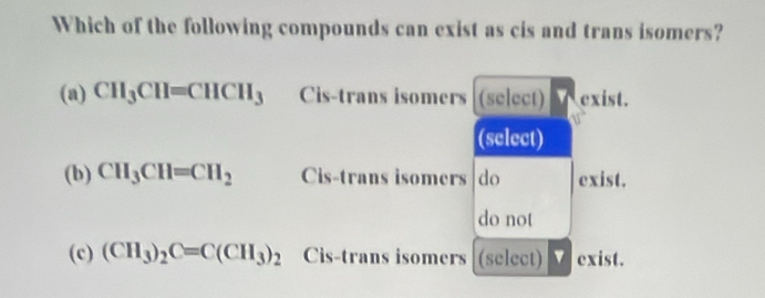 Which of the following compounds can exist as cis and trans isomers?
(a) CH_3CH=CHCH_3 Cis-trans isomers (select) exist.
b
(select)
(b) CH_3CH=CH_2 Cis-trans isomers do exist.
do not
(c) (CH_3)_2C=C(CH_3)_2 Cis-trans isomers (select) exist.