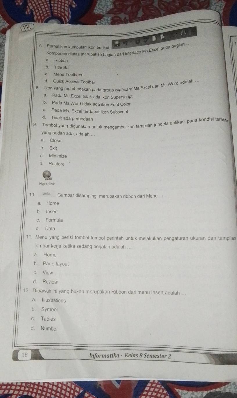 Perhatikan kumpulan ikon berikut.
Komponen diatas merupakan bagian dari interface Ms.Excel pada bagian...
a. Ribbon
b. Title Bar
c. Menu Toolbars
d. Quick Access Toolbar
8. Ikon yang membedakan pada group clipboard Ms.Excel dan Ms.Word adalah .
a. Pada Ms.Excel tidak ada ikon Superscript
b. Pada Ms.Word tidak ada ikon Font Color
c. Pada Ms. Excel terdapat ikon Subscript
d. Tidak ada perbedaan
9. Tombol yang digunakan untuk menqembalikan tampilan jendela aplikasi pada kondisi terak
yang sudah ada, adalah ...
a. Close
b. Exit
c. Minimize
d. Restore
Hyperlink
10. __unks_ Gambar disamping merupakan ribbon dari Menu ...
a. Home
b. Insert
c. Formula
d. Data
11. Menu yang berisi tombol-tombol perintah untuk melakukan pengaturan ukuran dan tampilan
lembar kerja ketika sedang berjalan adalah ...
a. Home
b. Page layout
c. View
d. Review
12. Dibawah ini yang bukan merupakan Ribbon dari menu Insert adalah ...
a. Illustrations
b. Symbol
c. Tables
d. Number
18 Informatika - Kelas 8 Semester 2