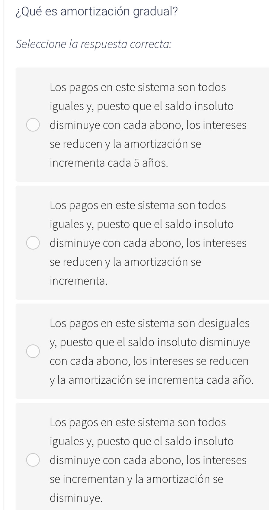 ¿Qué es amortización gradual?
Seleccione la respuesta correcta:
Los pagos en este sistema son todos
iguales y, puesto que el saldo insoluto
disminuye con cada abono, los intereses
se reducen y la amortización se
incrementa cada 5 años.
Los pagos en este sistema son todos
iguales y, puesto que el saldo insoluto
disminuye con cada abono, los intereses
se reducen y la amortización se
incrementa.
Los pagos en este sistema son desiguales
y, puesto que el saldo insoluto disminuye
con cada abono, los intereses se reducen
y la amortización se incrementa cada año.
Los pagos en este sistema son todos
iguales y, puesto que el saldo insoluto
disminuye con cada abono, los intereses
se incrementan y la amortización se
disminuye.