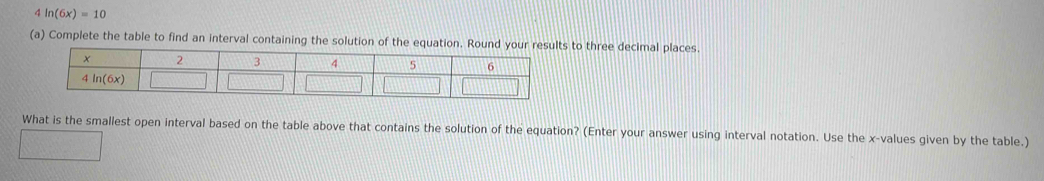 4 ln (6x)=10
(a) Complete the table to find an interval containing the solution of the equation. Round your to three decimal places.
What is the smallest open interval based on the table above that contains the solution of the equation? (Enter your answer using interval notation. Use the x-values given by the table.)