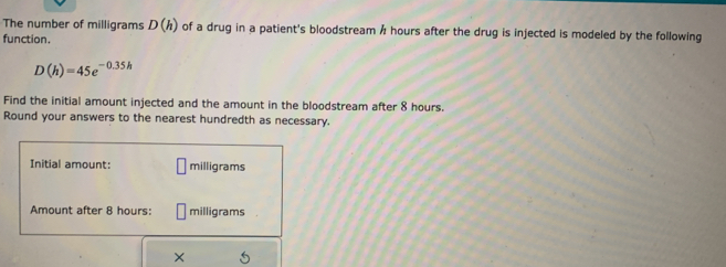 The number of milligrams D(h) of a drug in a patient's bloodstream / hours after the drug is injected is modeled by the following 
function.
D(h)=45e^(-0.35h)
Find the initial amount injected and the amount in the bloodstream after 8 hours. 
Round your answers to the nearest hundredth as necessary.