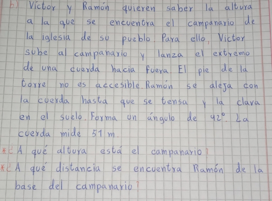 ) Victor y Ramon quieren saber la altura 
a a gue se encventra el campanario de 
la iglesia de so pueble Para ello, Victor 
sube a campanayio y lanza e extremo 
de una cverda hacia fuera El ple de la 
corre no es accesible. Ramon se alesa con 
a cuerda hasta gue se tensay la clava 
en el suelo. Forma on angolo de 42° La 
cverda mide 57 m. 
*(A qué altura esta e campanario? 
* (A qué distancia se encuenta Ramǒn de la 
base del campunario?