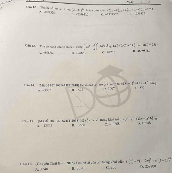 Ngày 1 1
Câu 12. Tìm hc^2 số của x^3 trong (2-3x)^2n , biết n thỏa mãn: C_(2n+1)^(0_2n+1)^2+C^4+C_(2n+1)^4+...+C_(2n+1)^(2n)=1024.
A. 2099529. B, -2099520. C. -1959552. D. 1959552.
Câu 13. Tìm số hạng không chứa x trong (2x^2- 3/x )^n , biết rằng 1.C_n^(4+2.C_n^2+3.C_n^3+...+nC_n^n=256n
A. 489888. B. 49888. C. 48988. D. 4889888.
Câu 14. (Mã đề 102 BGD&ĐT 2018) Hệ số của x^3) trong khai triển x(3x-1)^6+(2x-1)^8 bằng
A. −3007 B. −577 C. 3007 D. 577
Câu 15. (Mã đề 104 BGD&ĐT 2018) Hệ số của x^5 trong khai triển x(x-2)^6+(3x-1)^8 bằng
A. −13548 B. 13668 C. −13668 D. 13548
Câu 16. (Chuyên Thái Bình 2018) Tìm hệ số của x^5 trong khai triển P(x)=x(1-2x)^5+x^2(1+3x)^10
A. 3240. B. 3320. C. 80. D. 259200.