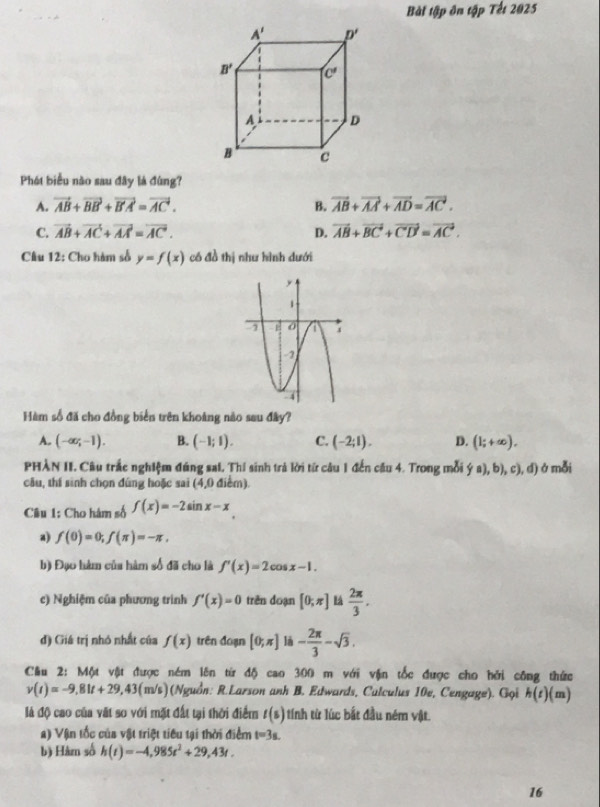 Bài tập ôn tập Tết 2025
Phát biểu nào sau đây là đùng?
A. vector AB+vector BB+vector B'A=vector AC. B. vector AB+vector AA+vector AD=vector AC.
C. vector AB+vector AC+vector AA=vector AC. D. vector AB+vector BC+vector CD=vector AC.
Câu 12: Cho hàm số y=f(x) có đồ thị như hình dưới
Hàm số đã cho đồng biển trên khoảng nào sau đây?
A. (-∈fty ;-1). B. (-1;1). C. (-2;1). D. (1;+∈fty ).
PHÀN II. Câu trắc nghiệm đúng sai, Thí sinh trả lời từ câu 1 đến cầu 4. Trong mỗi (fa),b),c),d) ở mỗi
câu, thí sinh chọn đúng hoặc sai (4,0 điểm).
Câu 1: Cho hám số f(x)=-2sin x-x
a) f(0)=0;f(π )=-π ,
b) Đạo hàm của hàm số đã cho là f'(x)=2cos x-1.
c) Nghiệm của phương trình f'(x)=0 trên đoạn [0;π ] L  2π /3 .
đ) Giá trị nhỏ nhất của f(x) trên đoạn [0;π ] là - 2π /3 -sqrt(3).
Cầu 2: Một vật được ném lên từ độ cao 300 m với vận tốc được cho hởi công thức
v(t)=-9,81t+29,43(m/s) (Nguồn: R.Larson anh B. Edwards, Culculus 10e, Cengage). Gọi h(t) (m)
là độ cao của vật so với mặt đất tại thời điểm t(s) tính từ lúc bắt đầu ném vật.
a) Vận tốc của vật triệt tiêu tại thời điểm t=3s.
b) Hàrn số h(t)=-4,985t^2+29,43t.
16