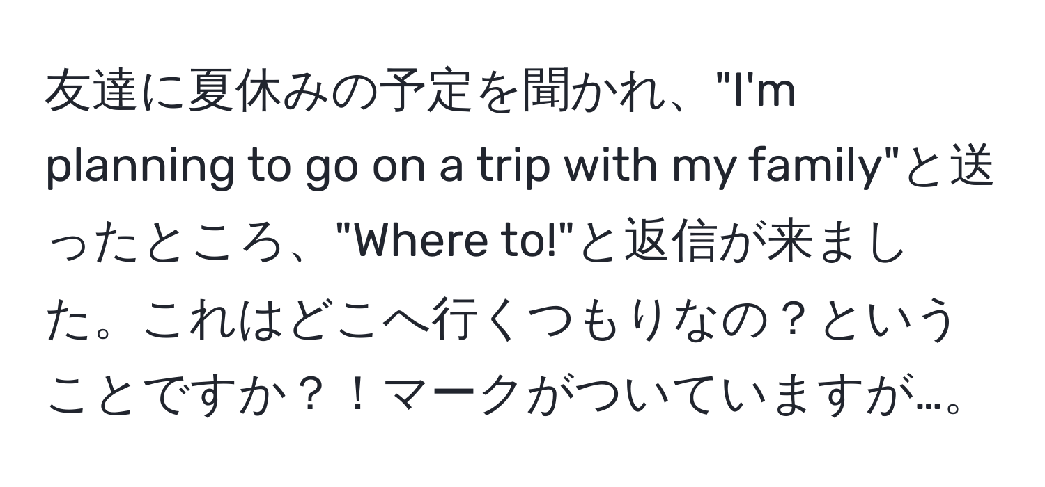 友達に夏休みの予定を聞かれ、"I'm planning to go on a trip with my family"と送ったところ、"Where to!"と返信が来ました。これはどこへ行くつもりなの？ということですか？！マークがついていますが…。